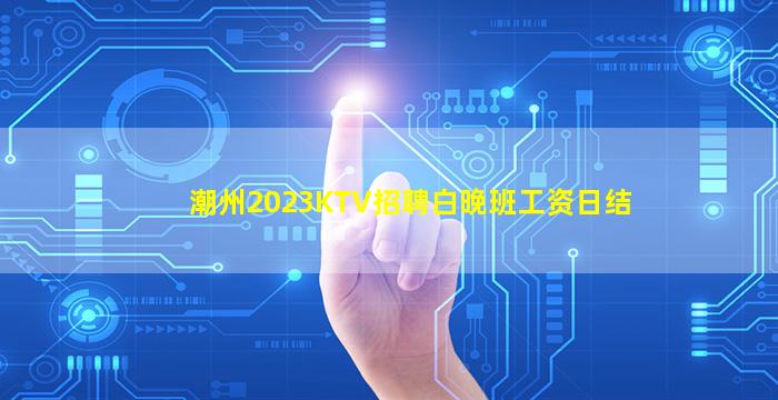 潮州2023KTV招聘白晚班工资日结